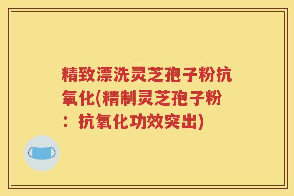 精致漂洗灵芝孢子粉抗氧化(精制灵芝孢子粉：抗氧化功效突出)