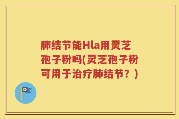 肺结节能Hla用灵芝孢子粉吗(灵芝孢子粉可用于治疗肺结节？)