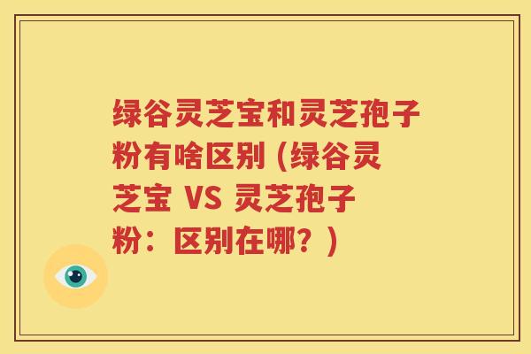 绿谷灵芝宝和灵芝孢子粉有啥区别 (绿谷灵芝宝 VS 灵芝孢子粉：区别在哪？)