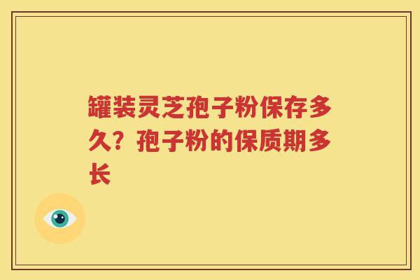 罐装灵芝孢子粉保存多久？孢子粉的保质期多长