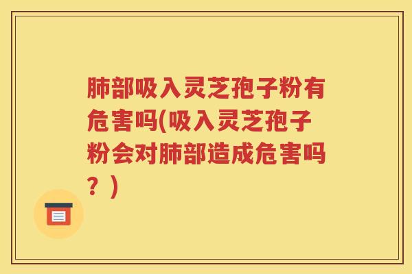 肺部吸入灵芝孢子粉有危害吗(吸入灵芝孢子粉会对肺部造成危害吗？)