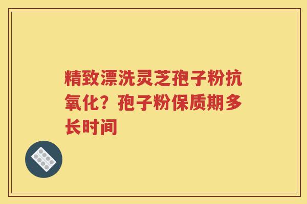 精致漂洗灵芝孢子粉抗氧化？孢子粉保质期多长时间