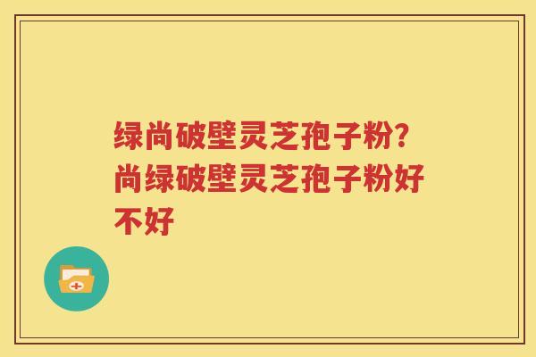 绿尚破壁灵芝孢子粉？尚绿破壁灵芝孢子粉好不好