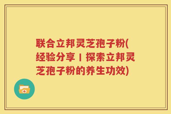联合立邦灵芝孢子粉(经验分享丨探索立邦灵芝孢子粉的养生功效)