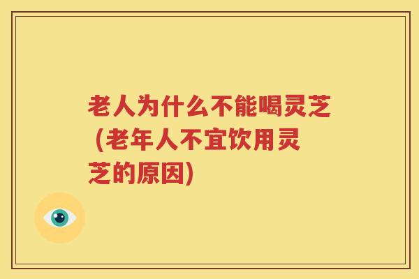老人为什么不能喝灵芝 (老年人不宜饮用灵芝的原因)
