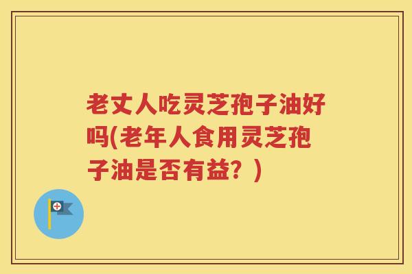 老丈人吃灵芝孢子油好吗(老年人食用灵芝孢子油是否有益？)