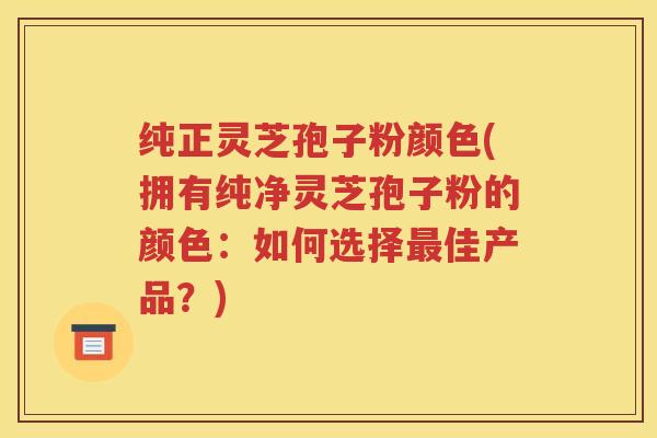 纯正灵芝孢子粉颜色(拥有纯净灵芝孢子粉的颜色：如何选择最佳产品？)