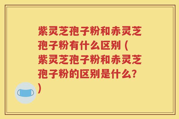 紫灵芝孢子粉和赤灵芝孢子粉有什么区别 (紫灵芝孢子粉和赤灵芝孢子粉的区别是什么？)