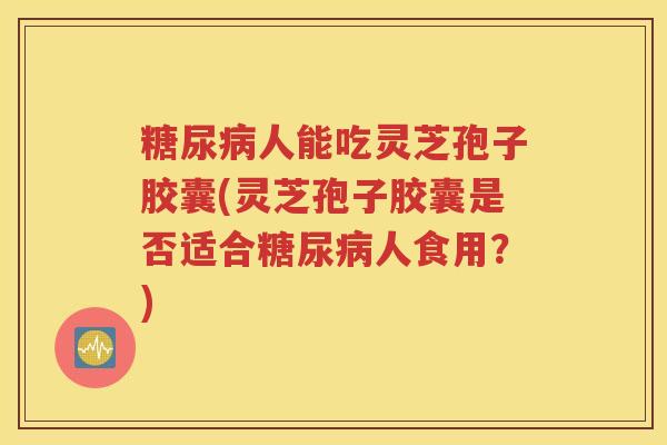 糖尿病人能吃灵芝孢子胶囊(灵芝孢子胶囊是否适合糖尿病人食用？)