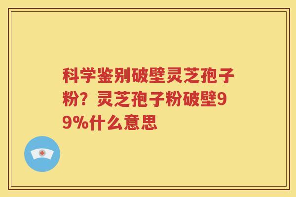 科学鉴别破壁灵芝孢子粉？灵芝孢子粉破壁99%什么意思