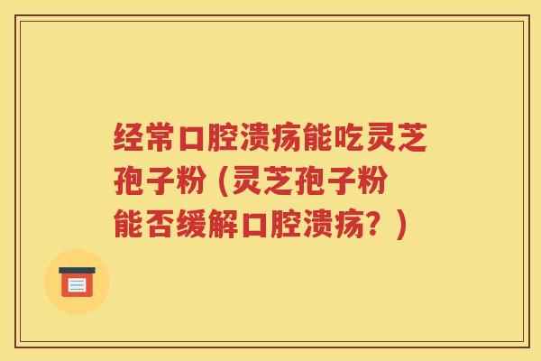 经常口腔溃疡能吃灵芝孢子粉 (灵芝孢子粉能否缓解口腔溃疡？)