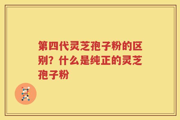 第四代灵芝孢子粉的区别？什么是纯正的灵芝孢子粉