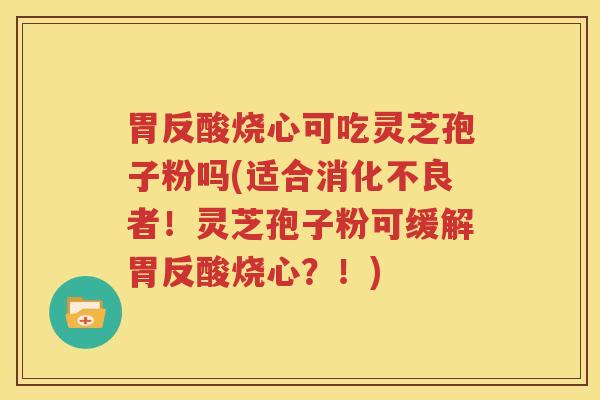 胃反酸烧心可吃灵芝孢子粉吗(适合消化不良者！灵芝孢子粉可缓解胃反酸烧心？！)