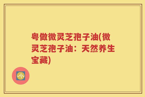 粤做微灵芝孢子油(微灵芝孢子油：天然养生宝藏)
