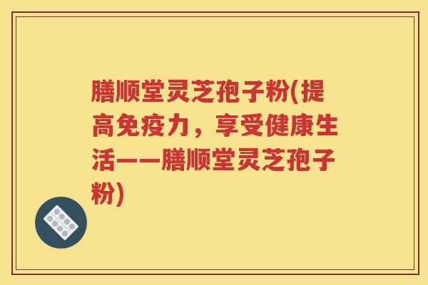 膳顺堂灵芝孢子粉(提高免疫力，享受健康生活——膳顺堂灵芝孢子粉)