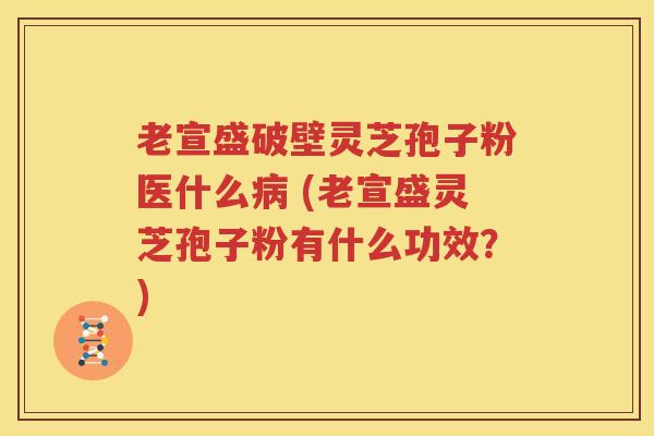 老宣盛破壁灵芝孢子粉医什么病 (老宣盛灵芝孢子粉有什么功效？)