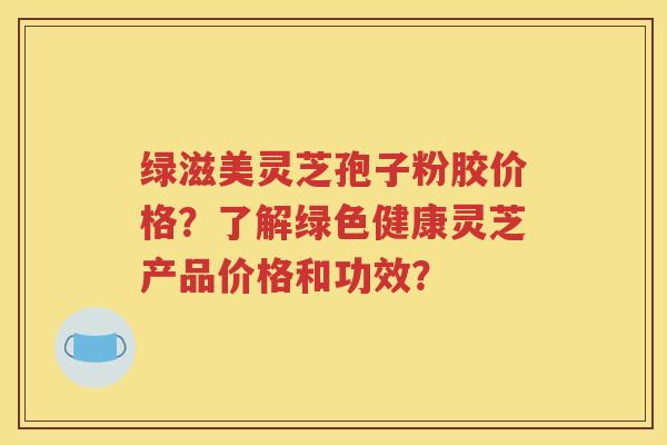 绿滋美灵芝孢子粉胶价格？了解绿色健康灵芝产品价格和功效？