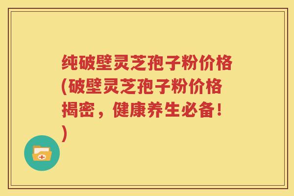 纯破壁灵芝孢子粉价格(破壁灵芝孢子粉价格揭密，健康养生必备！)