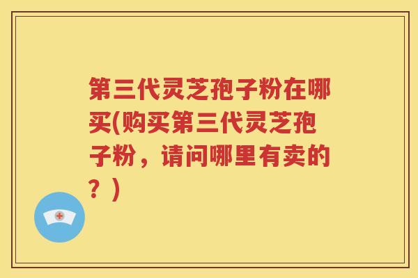 第三代灵芝孢子粉在哪买(购买第三代灵芝孢子粉，请问哪里有卖的？)