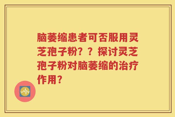 脑萎缩患者可否服用灵芝孢子粉？？探讨灵芝孢子粉对脑萎缩的治疗作用？
