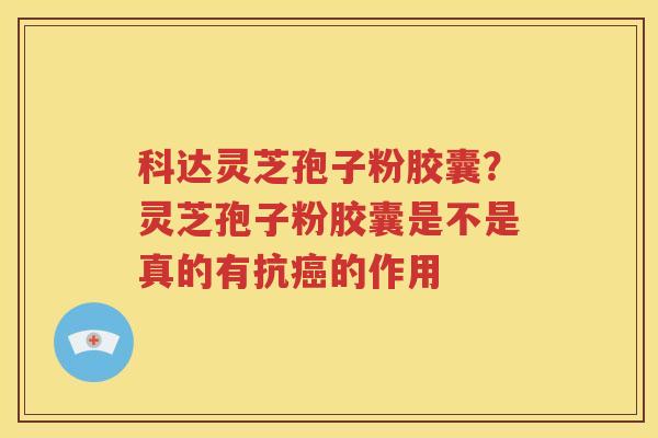 科达灵芝孢子粉胶囊？灵芝孢子粉胶囊是不是真的有抗癌的作用