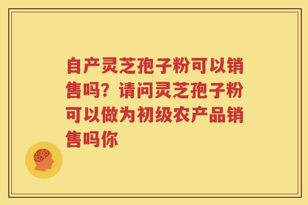 自产灵芝孢子粉可以销售吗？请问灵芝孢子粉可以做为初级农产品销售吗你