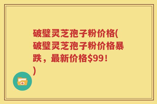 破璧灵芝孢子粉价格(破璧灵芝孢子粉价格暴跌，最新价格$99！)
