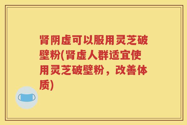 肾阴虚可以服用灵芝破壁粉(肾虚人群适宜使用灵芝破壁粉，改善体质)