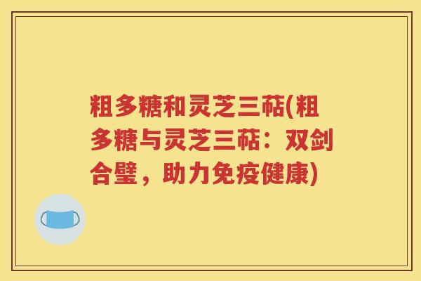 粗多糖和灵芝三萜(粗多糖与灵芝三萜：双剑合璧，助力免疫健康)