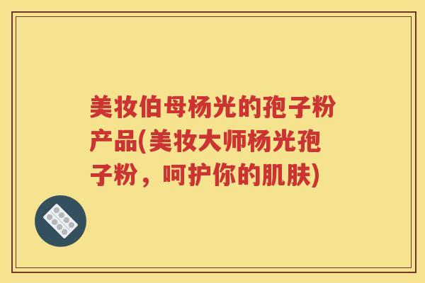 美妆伯母杨光的孢子粉产品(美妆大师杨光孢子粉，呵护你的肌肤)