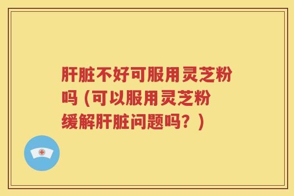 肝脏不好可服用灵芝粉吗 (可以服用灵芝粉缓解肝脏问题吗？)