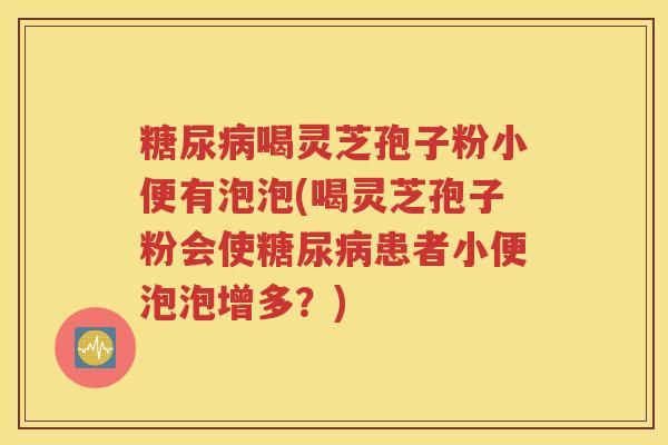 糖尿病喝灵芝孢子粉小便有泡泡(喝灵芝孢子粉会使糖尿病患者小便泡泡增多？)