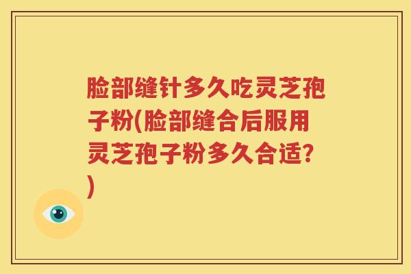 脸部缝针多久吃灵芝孢子粉(脸部缝合后服用灵芝孢子粉多久合适？)