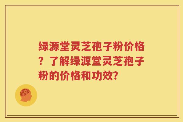 绿源堂灵芝孢子粉价格？了解绿源堂灵芝孢子粉的价格和功效？