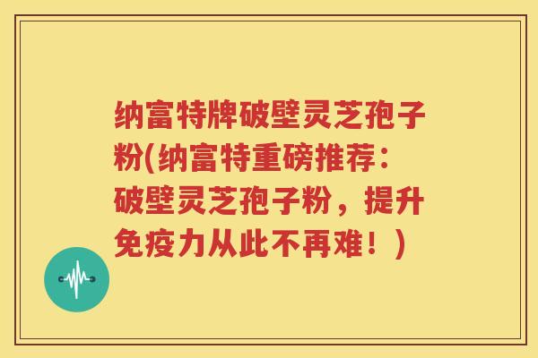 纳富特牌破壁灵芝孢子粉(纳富特重磅推荐：破壁灵芝孢子粉，提升免疫力从此不再难！)