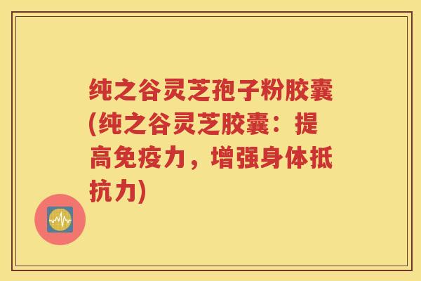 纯之谷灵芝孢子粉胶囊(纯之谷灵芝胶囊：提高免疫力，增强身体抵抗力)