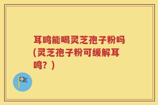 耳鸣能喝灵芝孢子粉吗(灵芝孢子粉可缓解耳鸣？)