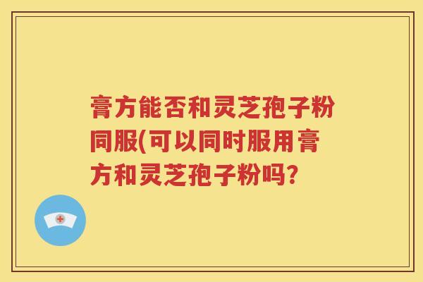膏方能否和灵芝孢子粉同服(可以同时服用膏方和灵芝孢子粉吗？
