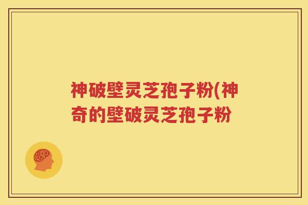 神破壁灵芝孢子粉(神奇的壁破灵芝孢子粉