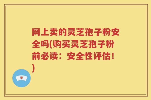 网上卖的灵芝孢子粉安全吗(购买灵芝孢子粉前必读：安全性评估！)