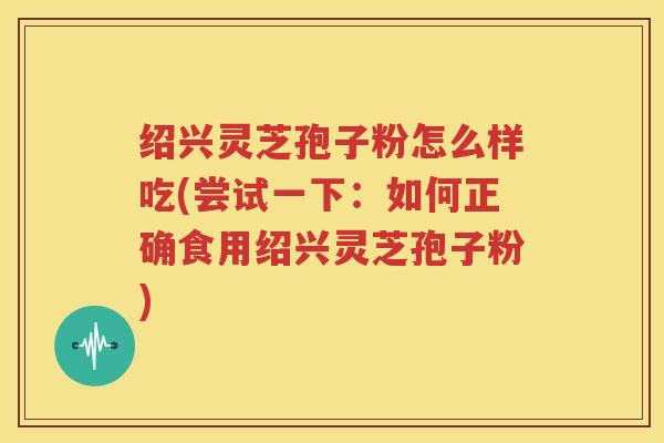 绍兴灵芝孢子粉怎么样吃(尝试一下：如何正确食用绍兴灵芝孢子粉)