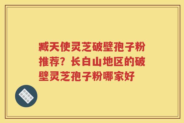 臧天使灵芝破壁孢子粉推荐？长白山地区的破壁灵芝孢子粉哪家好