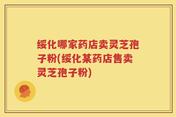 绥化哪家药店卖灵芝孢子粉(绥化某药店售卖灵芝孢子粉)