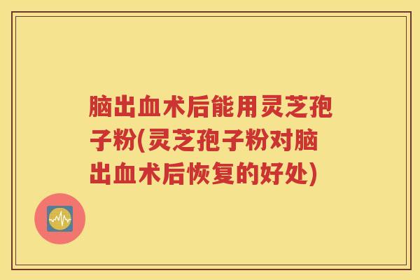 脑出血术后能用灵芝孢子粉(灵芝孢子粉对脑出血术后恢复的好处)