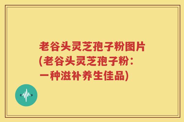 老谷头灵芝孢子粉图片(老谷头灵芝孢子粉：一种滋补养生佳品)