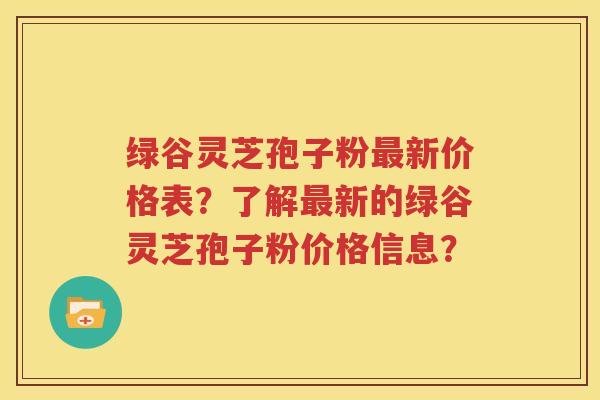 绿谷灵芝孢子粉最新价格表？了解最新的绿谷灵芝孢子粉价格信息？