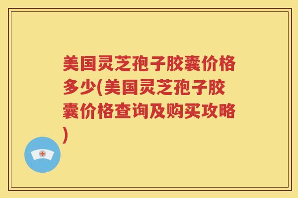 美国灵芝孢子胶囊价格多少(美国灵芝孢子胶囊价格查询及购买攻略)
