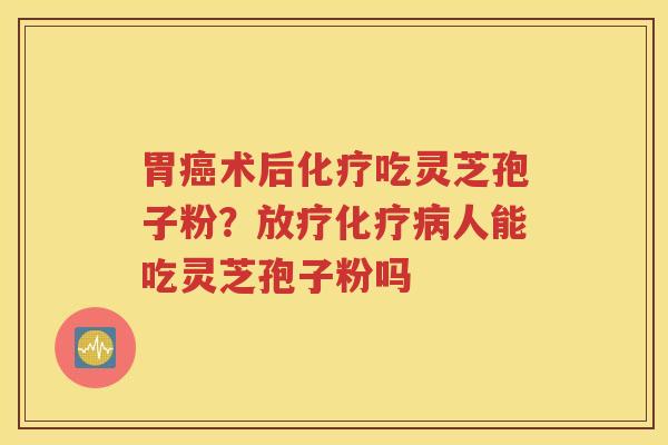 胃癌术后化疗吃灵芝孢子粉？放疗化疗病人能吃灵芝孢子粉吗