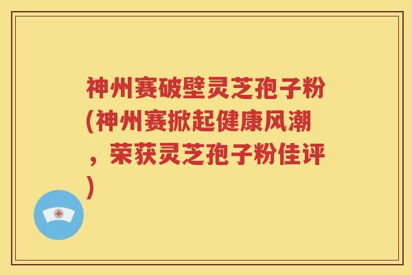 神州赛破壁灵芝孢子粉(神州赛掀起健康风潮，荣获灵芝孢子粉佳评)