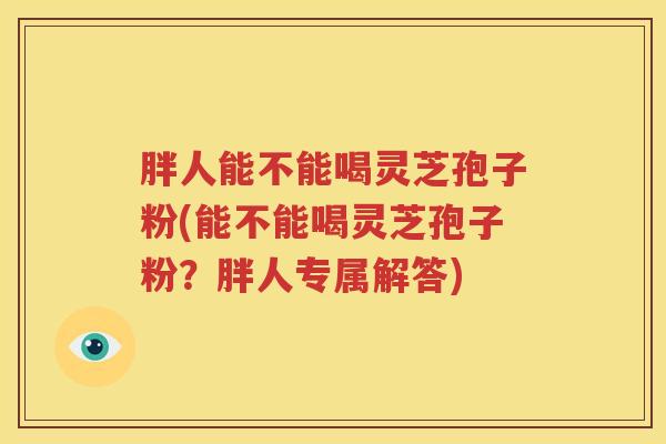 胖人能不能喝灵芝孢子粉(能不能喝灵芝孢子粉？胖人专属解答)